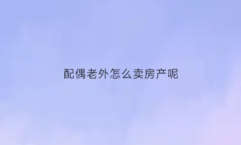 配偶老外怎么卖房产呢(配偶是外国人怎么贷款买房)