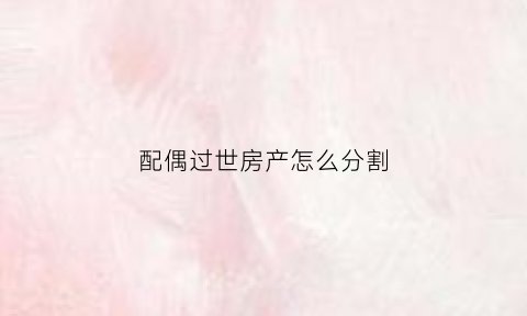 配偶过世房产怎么分割(配偶死后房产继承顺序)