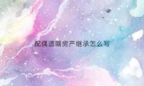 配偶遗嘱房产继承怎么写(配偶遗嘱房产继承怎么写才有效)