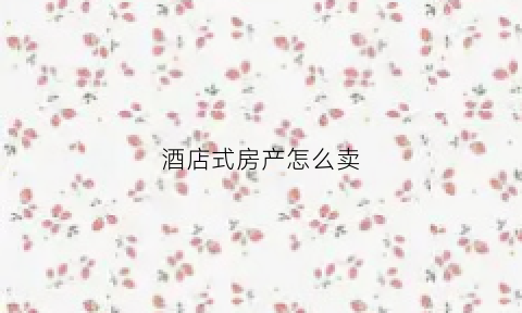 酒店式房产怎么卖(酒店卖房间都有哪些渠道)