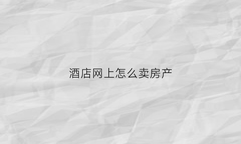 酒店网上怎么卖房产(酒店买卖哪个网站好用)