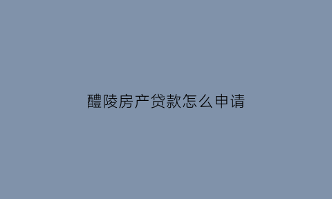 醴陵房产贷款怎么申请(醴陵抵押贷款)