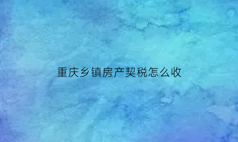 重庆乡镇房产契税怎么收(重庆市房产契税政策)