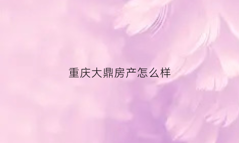 重庆大鼎房产怎么样(大鼎世纪地产(重庆)有限公司)