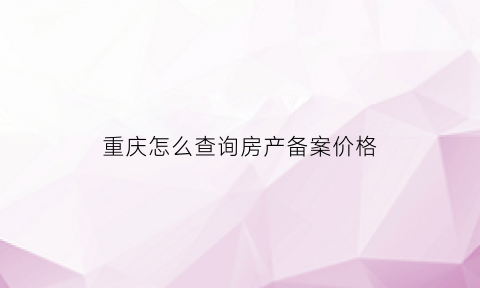 重庆怎么查询房产备案价格(重庆怎么查房屋备案价)