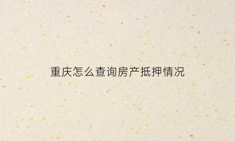 重庆怎么查询房产抵押情况(重庆怎么查房产证信息)