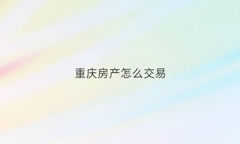 重庆房产怎么交易(重庆买卖房屋流程)