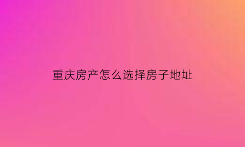 重庆房产怎么选择房子地址(重庆房产怎么选择房子地址和时间)