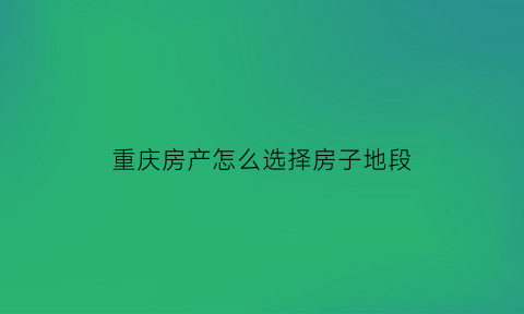 重庆房产怎么选择房子地段(重庆买房怎么选地段)