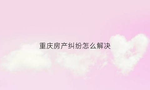 重庆房产纠纷怎么解决(重庆房产法律咨询)