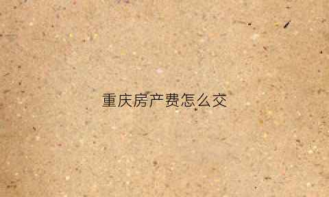 重庆房产费怎么交(重庆个人住房房产税怎么交)