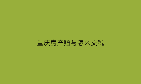 重庆房产赠与怎么交税(重庆房产赠与税费)