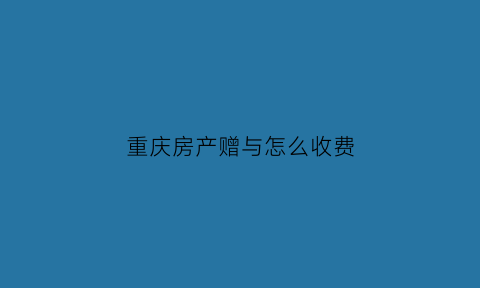 重庆房产赠与怎么收费(重庆房屋赠与需要什么手续)