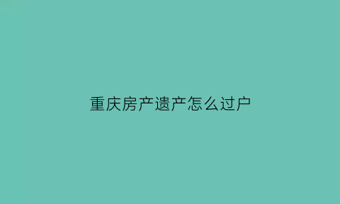 重庆房产遗产怎么过户(重庆遗产房出售个税是多少)