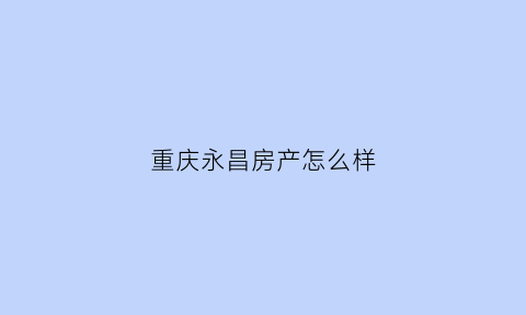 重庆永昌房产怎么样(重庆永昌地产怎么样)