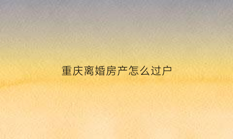 重庆离婚房产怎么过户(重庆离婚房产纠纷)