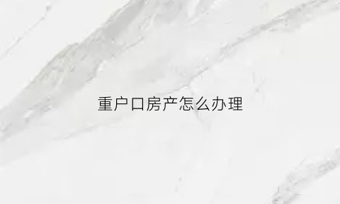 重户口房产怎么办理(重户口需要问什么手续)