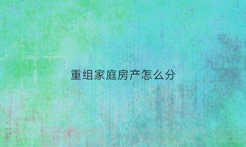 重组家庭房产怎么分(重组家庭的财产归谁所有)