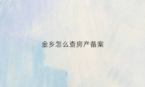 金乡怎么查房产备案(金乡房产备案信息查询)
