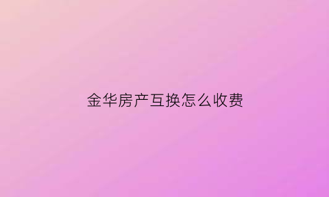 金华房产互换怎么收费(金华房屋交易中心电话)