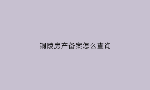 铜陵房产备案怎么查询(铜陵房产网上备案查询)
