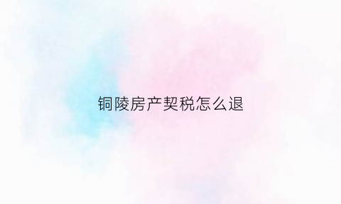 铜陵房产契税怎么退(铜陵退契税政策)