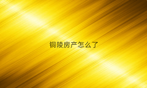 铜陵房产怎么了(铜陵房地产官网)