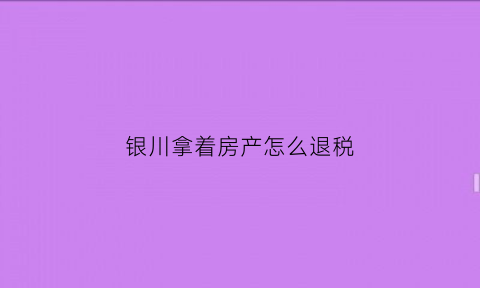 银川拿着房产怎么退税(房产退税去哪里办)