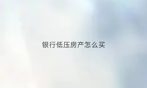 银行低压房产怎么买(如何低压房产贷款)