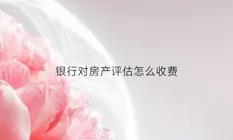 银行对房产评估怎么收费(银行评估房子是什么意思)