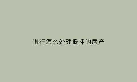 银行怎么处理抵押的房产(银行房产抵押贷款怎么办)