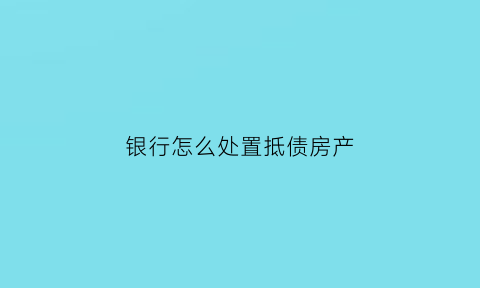 银行怎么处置抵债房产(银行取得抵债房产如何纳税)