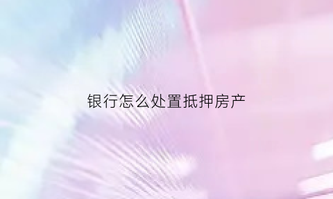银行怎么处置抵押房产(银行处置抵押房产需要开票吗)