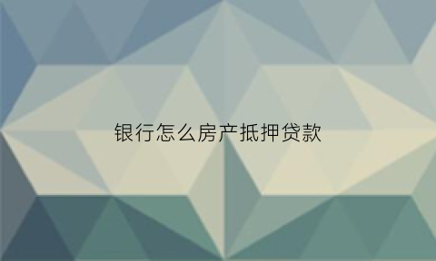 银行怎么房产抵押贷款(银行怎么办理房屋抵押贷款)