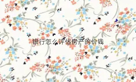 银行怎么评估房产的价钱(银行怎么评估房产的价钱呢)