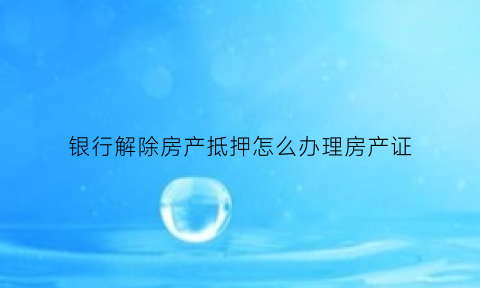 银行解除房产抵押怎么办理房产证(到银行解除房贷抵押需要带什么)