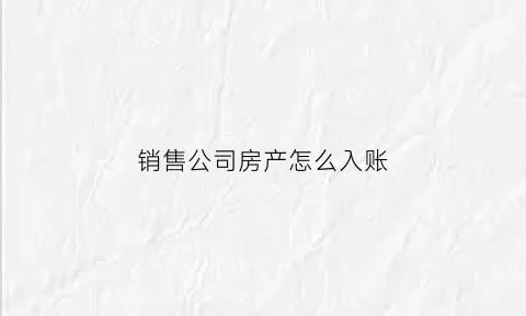 销售公司房产怎么入账(房产销售公司账务处理)