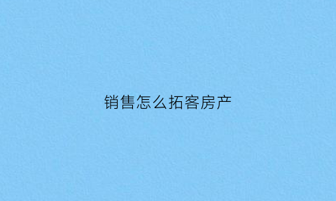 销售怎么拓客房产(房产销售拓客说辞)