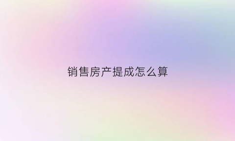 销售房产提成怎么算(房产销售的提成是怎么提的)