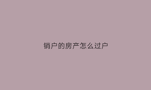 销户的房产怎么过户(房屋销户后个人有什么影响)