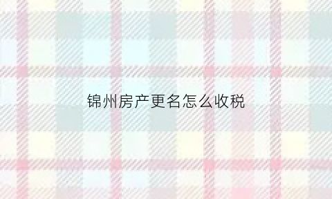 锦州房产更名怎么收税(锦州二手房过户费用怎么计算)