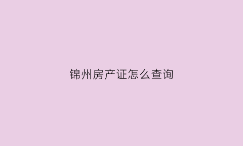 锦州房产证怎么查询(锦州房产证办理大厅电话)