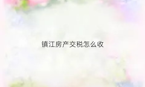 镇江房产交税怎么收(镇江房产税退税条件)