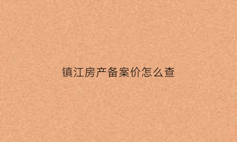 镇江房产备案价怎么查(镇江房产备案查询系统怎么查房)