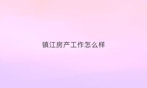 镇江房产工作怎么样(镇江房地产公司招聘)