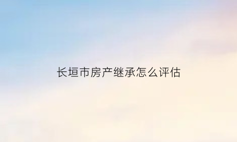 长垣市房产继承怎么评估(长垣房产交易中心)