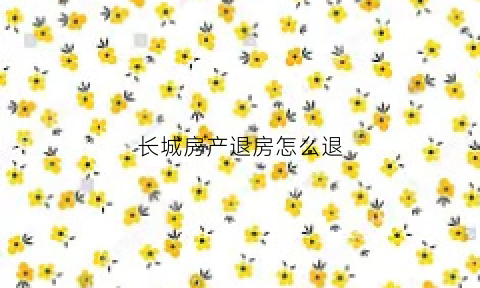 长城房产退房怎么退(长城房价)