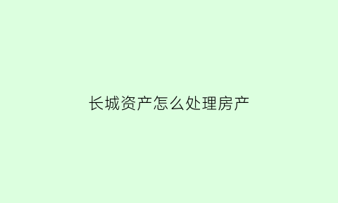 长城资产怎么处理房产(长城资产管理公司收费目录)