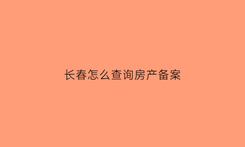 长春怎么查询房产备案(长春市怎么查房子备案价格)
