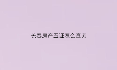 长春房产五证怎么查询(长春房屋产权证网上查询)